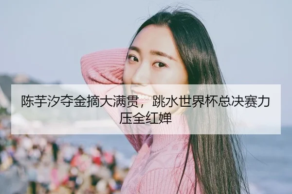 陈芋汐夺金摘大满贯，跳水世界杯总决赛力压全红婵
