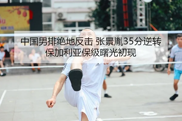 中国男排绝地反击 张景胤35分逆转保加利亚保级曙光初现